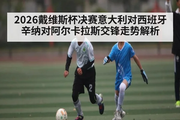 2026戴维斯杯决赛意大利对西班牙辛纳对阿尔卡拉斯交锋走势解析